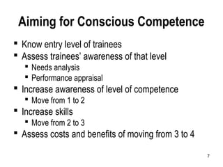 7
Aiming for Conscious Competence
 Know entry level of trainees
 Assess trainees’ awareness of that level
 Needs analysis
 Performance appraisal
 Increase awareness of level of competence
 Move from 1 to 2
 Increase skills
 Move from 2 to 3
 Assess costs and benefits of moving from 3 to 4
 