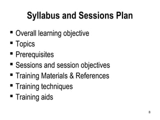 8
Syllabus and Sessions Plan
 Overall learning objective
 Topics
 Prerequisites
 Sessions and session objectives
 Training Materials & References
 Training techniques
 Training aids
 