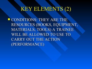 KEY ELEMENTS (2)
   CONDITIONS: THEY ARE THE
    RESOURCES (BOOKS, EQUIPMENT,
    MATERIALS, TOOLS) A TRAINEE
    WILL BE ALLOWED TO USE TO
    CARRY OUT THE ACTION
    (PERFORMANCE)
 