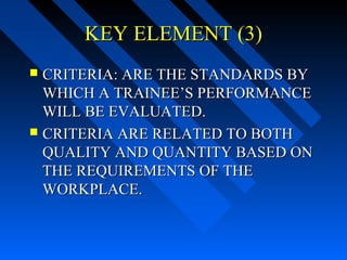 KEY ELEMENT (3)
 CRITERIA: ARE THE STANDARDS BY
  WHICH A TRAINEE’S PERFORMANCE
  WILL BE EVALUATED.
 CRITERIA ARE RELATED TO BOTH
  QUALITY AND QUANTITY BASED ON
  THE REQUIREMENTS OF THE
  WORKPLACE.
 
