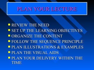 PLAN YOUR LECTURE

 REVIEW THE NEED
 SET UP THE LEARNING OBJECTIVES
 ORGANIZE THE CONTENT
 FOLLOW THE SEQUENCE PRINCIPLE
 PLAN ILLUSTRATIONS & EXAMPLES
 PLAN THE VISUAL AIDS
 PLAN YOUR DELIVERY WITHIN THE
  TIME
 