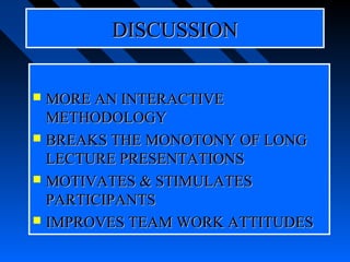 DISCUSSION


 MORE AN INTERACTIVE
  METHODOLOGY
 BREAKS THE MONOTONY OF LONG
  LECTURE PRESENTATIONS
 MOTIVATES & STIMULATES
  PARTICIPANTS
 IMPROVES TEAM WORK ATTITUDES
 