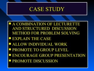 CASE STUDY

 A COMBINATION OF LECTURETTE
  AND STRUCTURED DISCUSSION
  METHOD FOR PROBLEM SOLVING
 EXPLAIN THE CASE
 ALLOW INDIVIDUAL WORK
 PROMOTE TO GROUP LEVEL
 ENCOURAGE GROUP PRESENTATION
 PROMOTE DISCUSSION
 
