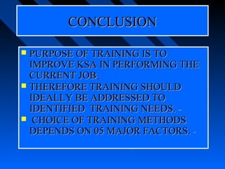 CONCLUSION

 PURPOSE OF TRAINING IS TO
  IMPROVE KSA IN PERFORMING THE
  CURRENT JOB.
             --


 THEREFORE TRAINING SHOULD
  IDEALLY BE ADDRESSED TO
  IDENTIFIED TRAINING NEEDS.
                           **


 CHOICE OF TRAINING METHODS
  DEPENDS ON 05 MAJOR FACTORS.  **
 