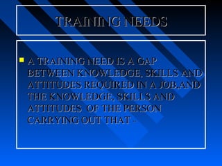 TRAINING NEEDS

   A TRAINING NEED IS A GAP
    BETWEEN KNOWLEDGE, SKILLS AND
    ATTITUDES REQUIRED IN A JOB,AND
    THE KNOWLEDGE, SKILLS AND
    ATTITUDES OF THE PERSON
    CARRYING OUT THAT **
 