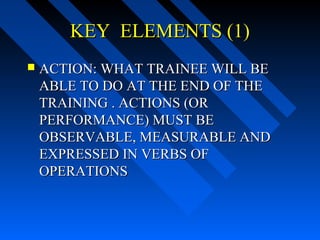 KEY ELEMENTS (1)
   ACTION: WHAT TRAINEE WILL BE
    ABLE TO DO AT THE END OF THE
    TRAINING . ACTIONS (OR
    PERFORMANCE) MUST BE
    OBSERVABLE, MEASURABLE AND
    EXPRESSED IN VERBS OF
    OPERATIONS
 