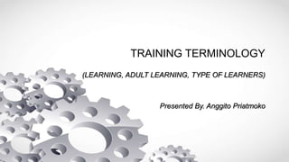 TRAINING TERMINOLOGY
(LEARNING, ADULT LEARNING, TYPE OF LEARNERS)
Presented By. Anggito Priatmoko
 