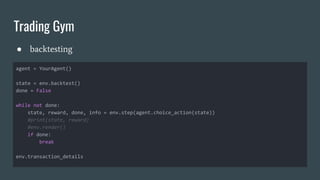 Trading Gym
● backtesting
agent = YourAgent()
state = env.backtest()
done = False
while not done:
state, reward, done, info = env.step(agent.choice_action(state))
#print(state, reward)
#env.render()
if done:
break
env.transaction_details
 