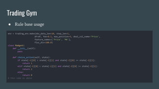 Trading Gym
● Rule base usage
env = trading_env.make(obs_data_len=10, step_len=1,
df=df, fee=0.1, max_position=5, deal_col_name='Price',
feature_names=['Price', 'MA'],
fluc_div=100.0)
class MaAgent:
def __init__(self):
pass
def choice_action(self, state):
if state[-1][0] > state[-1][1] and state[-2][0] <= state[-2][1]:
return 1
elif state[-1][0] < state[-1][1] and state[-2][0] >= state[-2][1]:
return 2
else:
return 0
# then same as above
 