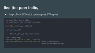 Real-time paper trading
● ibapi.client.EClient, ibapi.wrapper.EWrapper
from ibapi.client import EClient
from ibapi.wrapper import EWrapper, iswrapper
class TWSClient(EWrapper, EClient):
def __init__(self):
EClient.__init__(self, wrapper=self)
client = TWSClient()
client.connect("127.0.0.1", 4002, clientId=1)
print("serverVersion:%s connectionTime:%s" % (client.serverVersion(),
client.twsConnectionTime()))
 
