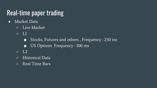 Real-time paper trading
● Market Data
○ Live Market
○ L1
■ Stocks, Futures and others , Frequency : 250 ms
■ US Options Frequency : 100 ms
○ L2
○ Historical Data
○ Real Time Bars
 