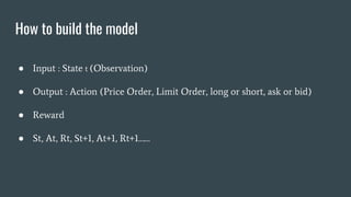 How to build the model
● Input : State t (Observation)
● Output : Action (Price Order, Limit Order, long or short, ask or bid)
● Reward
● St, At, Rt, St+1, At+1, Rt+1……
 