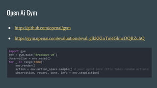 Open Ai Gym
● https://github.com/openai/gym
● https://gym.openai.com/evaluations/eval_glkKKInTm6GlmcOQRZuhQ
import gym
env = gym.make("Breakout-v0")
observation = env.reset()
for _ in range(1000):
env.render()
action = env.action_space.sample() # your agent here (this takes random actions)
observation, reward, done, info = env.step(action)
 