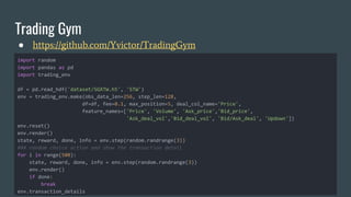 Trading Gym
● https://github.com/Yvictor/TradingGym
import random
import pandas as pd
import trading_env
df = pd.read_hdf('dataset/SGXTW.h5', 'STW')
env = trading_env.make(obs_data_len=256, step_len=128,
df=df, fee=0.1, max_position=5, deal_col_name='Price',
feature_names=['Price', 'Volume', 'Ask_price','Bid_price',
'Ask_deal_vol','Bid_deal_vol', 'Bid/Ask_deal', 'Updown'])
env.reset()
env.render()
state, reward, done, info = env.step(random.randrange(3))
### random choice action and show the transaction detail
for i in range(500):
state, reward, done, info = env.step(random.randrange(3))
env.render()
if done:
break
env.transaction_details
 