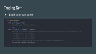 Trading Gym
● Build your own agent
class YourAgent:
def __init__(self):
# build your network and so on
pass
def choice_action(self, state):
## your rule base condition or your max Qvalue action or Policy Gradient action
# action=0 -> do nothing
# action=1 -> buy 1 share
# action=2 -> sell 1 share
## in this testing case we just build a simple random policy
return np.random.randint(3)
 