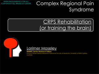 Complex Regional Pain
 www.bodyinmind.com.au
Copyright GL Moseley 2009


                                              Syndrome

                                          CRPS Rehabilitation
                                        (or training the brain)


                     Lorimer Moseley
                     NHMRC Senior Research Fellow
                     Prince of Wales Medical Research Institute & Faculty of Medicine, University of NSW, Sydney,
                     Australia
 