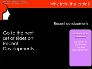 www.bodyinmind.com.au
Copyright GL Moseley 2009
                            Why train the brain?



                             Recent developments


 Go to the next                       Disrupted bodily
                                         awareness
 set of slides on
                                         Disruption of
 Recent                                   high-order
                                          cognitive
 Developments                          representations.
 