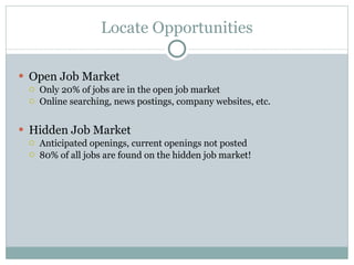Locate Opportunities Open Job Market Only 20% of jobs are in the open job market Online searching, news postings, company websites, etc. Hidden Job Market Anticipated openings, current openings not posted 80% of all jobs are found on the hidden job market! 