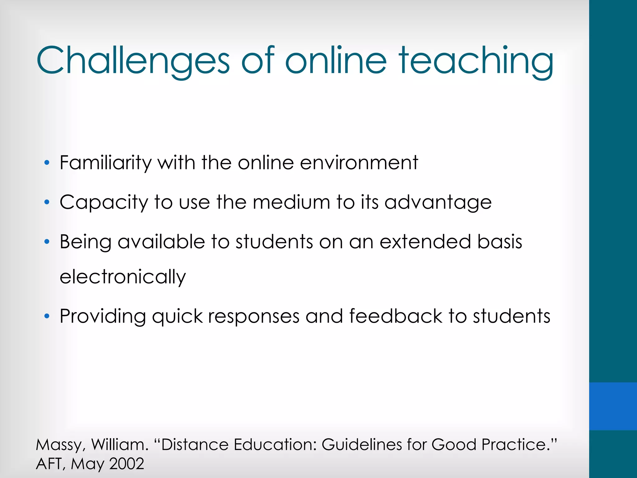 Challenges of online teaching
• Familiarity with the online environment
• Capacity to use the medium to its advantage
• Being available to students on an extended basis
electronically
• Providing quick responses and feedback to students
Massy, William. “Distance Education: Guidelines for Good Practice.”
AFT, May 2002
 