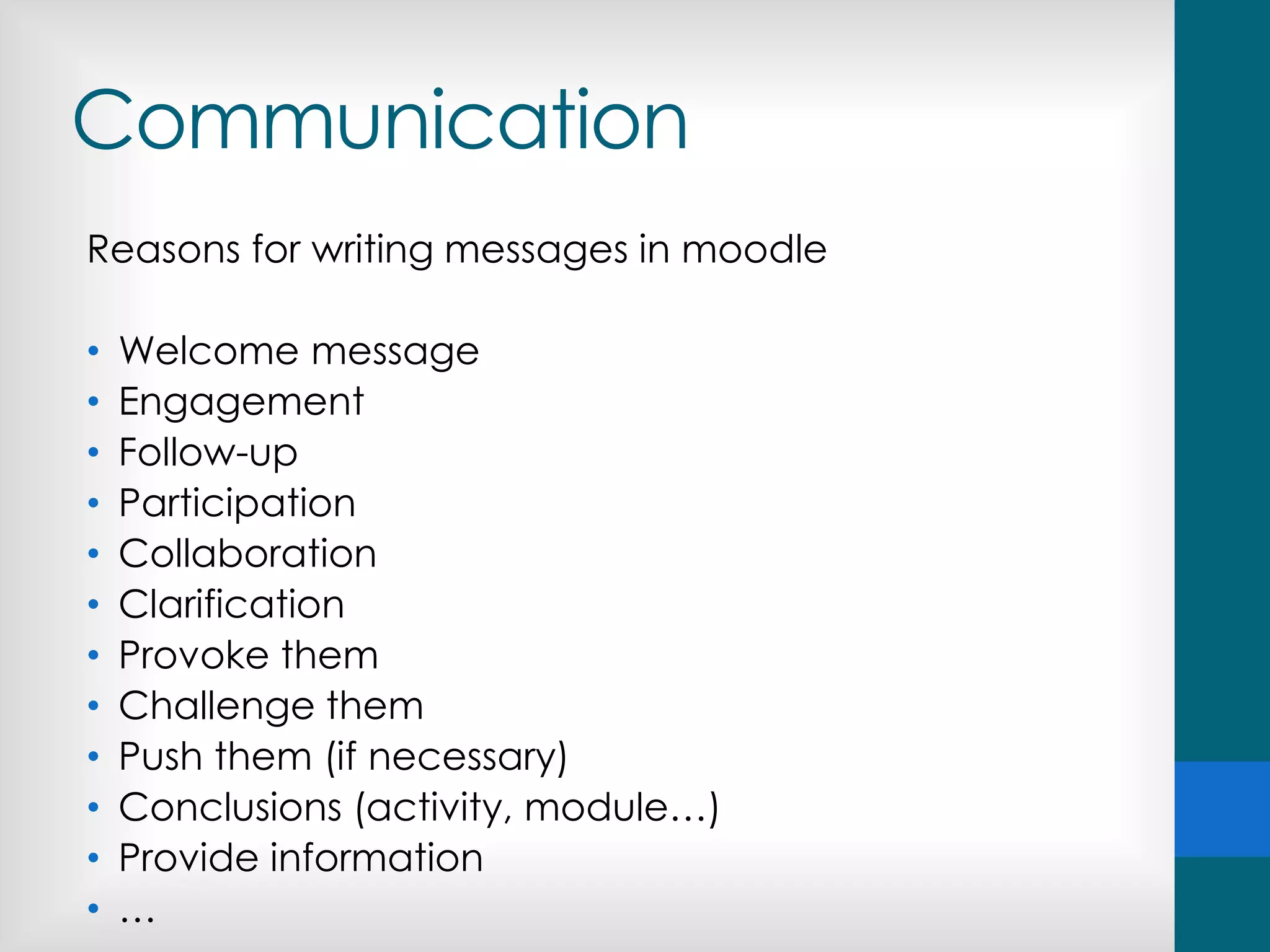 Communication
Reasons for writing messages in moodle
• Welcome message
• Engagement
• Follow-up
• Participation
• Collaboration
• Clarification
• Provoke them
• Challenge them
• Push them (if necessary)
• Conclusions (activity, module…)
• Provide information
• …
 