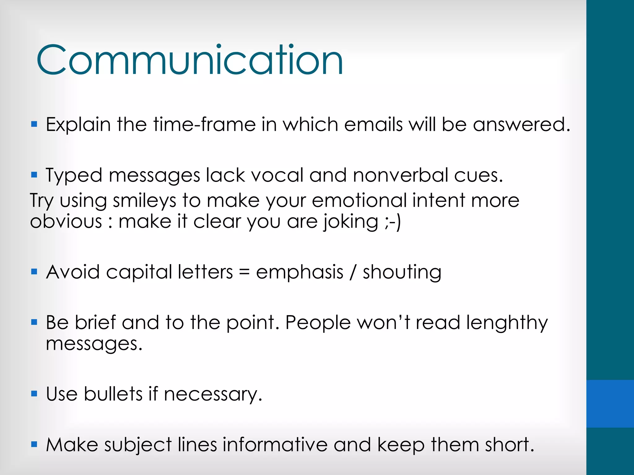 Communication
 Explain the time-frame in which emails will be answered.
 Typed messages lack vocal and nonverbal cues.
Try using smileys to make your emotional intent more
obvious : make it clear you are joking ;-)
 Avoid capital letters = emphasis / shouting
 Be brief and to the point. People won’t read lenghthy
messages.
 Use bullets if necessary.
 Make subject lines informative and keep them short.
 