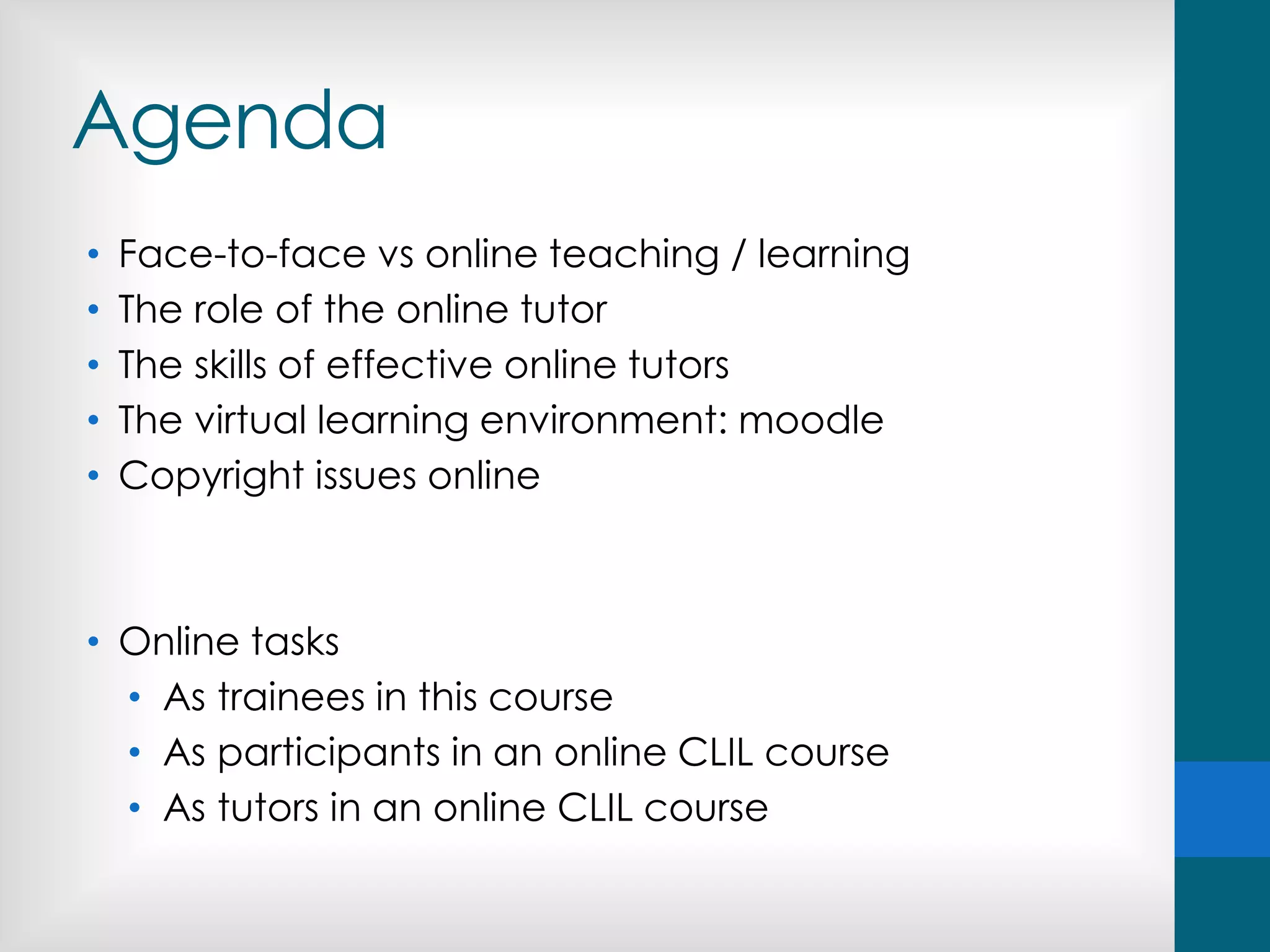 Agenda
• Face-to-face vs online teaching / learning
• The role of the online tutor
• The skills of effective online tutors
• The virtual learning environment: moodle
• Copyright issues online
• Online tasks
• As trainees in this course
• As participants in an online CLIL course
• As tutors in an online CLIL course
 