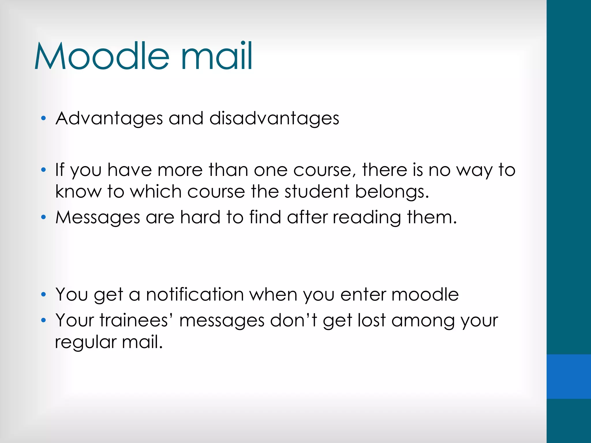 Moodle mail
• Advantages and disadvantages
• If you have more than one course, there is no way to
know to which course the student belongs.
• Messages are hard to find after reading them.
• You get a notification when you enter moodle
• Your trainees’ messages don’t get lost among your
regular mail.
 