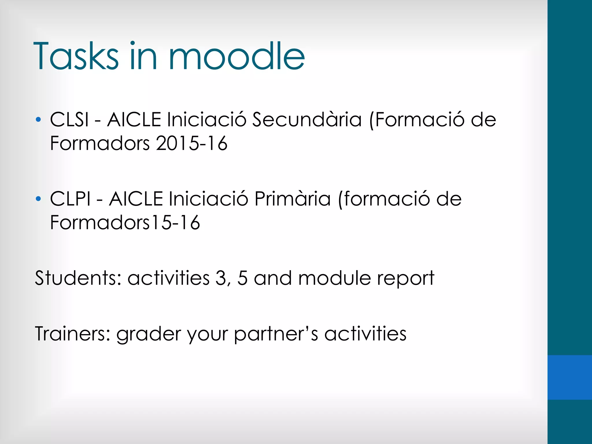 Tasks in moodle
• CLSI - AICLE Iniciació Secundària (Formació de
Formadors 2015-16
• CLPI - AICLE Iniciació Primària (formació de
Formadors15-16
Students: activities 3, 5 and module report
Trainers: grader your partner’s activities
 