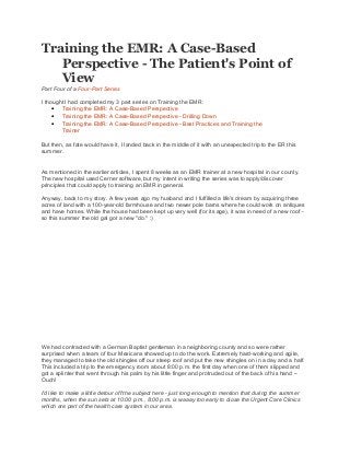 Training the EMR: A Case-Based
Perspective - The Patient's Point of
View
Part Four of a Four-Part Series
I thought I had completed my 3 part series on Training the EMR:
• Training the EMR: A Case-Based Perspective
• Training the EMR: A Case-Based Perspective - Drilling Down
• Training the EMR: A Case-Based Perspective - Best Practices and Training the
Trainer
But then, as fate would have it, I landed back in the middle of it with an unexpected trip to the ER this
summer.
As mentioned in the earlier articles, I spent 8 weeks as an EMR trainer at a new hospital in our county.
The new hospital used Cerner software, but my intent in writing the series was to apply/discover
principles that could apply to training an EMR in general.
Anyway, back to my story. A few years ago my husband and I fulfilled a life's dream by acquiring three
acres of land with a 100-year-old farmhouse and two newer pole barns where he could work on antiques
and have horses. While the house had been kept up very well (for its age), it was in need of a new roof -
so this summer the old gal got a new "do." :)
We had contracted with a German Baptist gentleman in a neighboring county and so were rather
surprised when a team of four Mexicans showed up to do the work. Extremely hard-working and agile,
they managed to take the old shingles off our steep roof and put the new shingles on in a day and a half.
This included a trip to the emergency room about 8:00 p.m. the first day when one of them slipped and
got a splinter that went through his palm by his little finger and protruded out of the back of his hand --
Ouch!
I'd like to make a little detour off the subject here - just long enough to mention that during the summer
months, when the sun sets at 10:00 p.m., 8:00 p.m. is waaay too early to close the Urgent Care Clinics
which are part of the health care system in our area.
 