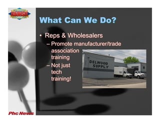 What Can We Do?
•  Reps & Wholesalers
  –  Promote manufacturer/trade
     association
     training
  –  Not just
     tech
     training!
 