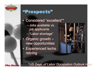 “Prospects”
•  Considered “excellent”*
  –  Jobs available vs.
     job applicants
  –  “Labor shortage”
•  Organic growth –
   new opportunities
•  Experienced techs
   retiring


   *US Dept. of Labor Occupation Outlook Hand
 