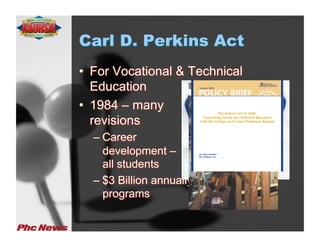 Carl D. Perkins Act
•  For Vocational & Technical
   Education
•  1984 – many
   revisions
  –  Career
     development –
     all students
  –  $3 Billion annually to fund vo-tech
     programs
 
