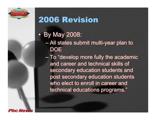 2006 Revision
•  By May 2008:
  –  All states submit multi-year plan to
     DOE
  –  To “develop more fully the academic
     and career and technical skills of
     secondary education students and
     post secondary education students
     who elect to enroll in career and
     technical educations programs.”
 