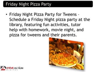 Friday Night Pizza Party

• Friday Night Pizza Party for Tweens –
  Schedule a Friday Night pizza party at the
  library, ...
