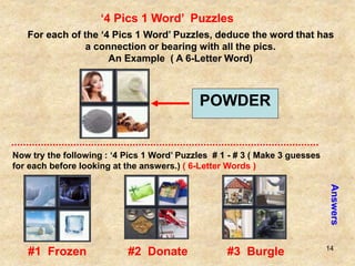 14
‘4 Pics 1 Word’ Puzzles
For each of the ‘4 Pics 1 Word’ Puzzles, deduce the word that has
a connection or bearing with all the pics.
An Example ( A 6-Letter Word)
POWDER
Now try the following : ‘4 Pics 1 Word’ Puzzles # 1 - # 3 ( Make 3 guesses
for each before looking at the answers.) ( 6-Letter Words )
Answers
#1 Frozen #2 Donate #3 Burgle
 