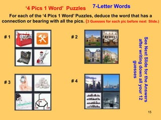 15
‘4 Pics 1 Word’ Puzzles 7-Letter Words
For each of the ‘4 Pics 1 Word’ Puzzles, deduce the word that has a
connection or bearing with all the pics. (3 Guesses for each pic before next Slide.)
# 1 # 2
# 3 # 4
See
Next
Slide
for
the
Answers
after
writing
down
all
your
12
guesses
 