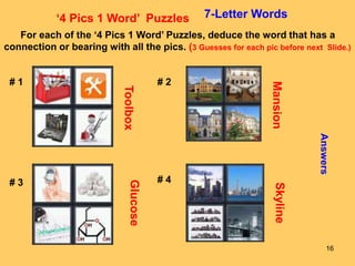 16
‘4 Pics 1 Word’ Puzzles 7-Letter Words
For each of the ‘4 Pics 1 Word’ Puzzles, deduce the word that has a
connection or bearing with all the pics. (3 Guesses for each pic before next Slide.)
# 1 # 2
# 3 # 4
Answers
Toolbox
Mansion
Glucose
Skyline
 