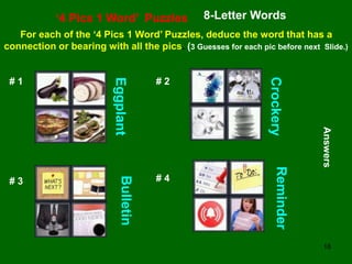 18
‘4 Pics 1 Word’ Puzzles 8-Letter Words
For each of the ‘4 Pics 1 Word’ Puzzles, deduce the word that has a
connection or bearing with all the pics. (3 Guesses for each pic before next Slide.)
# 1 # 2
# 3 # 4
Answers
Eggplant
Crockery
Bulletin
Reminder
 