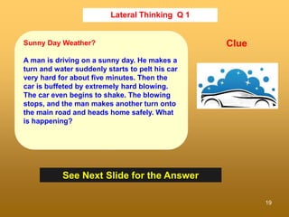 19
Lateral Thinking Q 1
See Next Slide for the Answer
Clue
Sunny Day Weather?
A man is driving on a sunny day. He makes a
turn and water suddenly starts to pelt his car
very hard for about five minutes. Then the
car is buffeted by extremely hard blowing.
The car even begins to shake. The blowing
stops, and the man makes another turn onto
the main road and heads home safely. What
is happening?
 