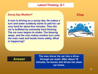 20
Lateral Thinking Q 1
Answer
Clue
Sunny Day Weather?
A man is driving on a sunny day. He makes a
turn and water suddenly starts to pelt his car
very hard for about five minutes. Then the
car is buffeted by extremely hard blowing.
The car even begins to shake. The blowing
stops, and the man makes another turn onto
the main road and heads home safely. What
is happening?
The man drove his car into a drive-
through car wash. After about 10
minutes, he leaves and drives his clean
car home.
 