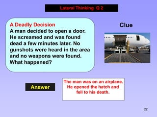 22
Answer
Lateral Thinking Q 2
Clue
A Deadly Decision
A man decided to open a door.
He screamed and was found
dead a few minutes later. No
gunshots were heard in the area
and no weapons were found.
What happened?
The man was on an airplane.
He opened the hatch and
fell to his death.
 