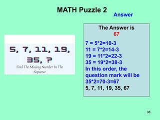 38
Answer
MATH Puzzle 2
The Answer is
67
7 = 5*2=10-3
11 = 7*2=14-3
19 = 11*2=22-3
35 = 19*2=38-3
In this order, the
question mark will be
35*2=70-3=67
5, 7, 11, 19, 35, 67
 