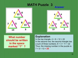 40
Answer
MATH Puzzle 3
What number
should be written
in the space
marked “?” ?
Explanation
In the top triangle, 4 + 6 + 12 = 22
In the second row, the second triangle has
a sum of three numbers; 8 + 3 + 11 = 22
Thus, the missing number in the puzzle is:
7 + 5 + 13 = 25
 