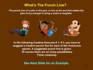 41
What’s The Punch Line?
The punch line of a joke is the part, or line at the end that makes the
joke funny enough to bring a smile or laughter.
In the following Creative Exercise # 1- # 3, you have to
suggest a creative punch line for each of the humorous
pieces. A suggested punch line is given.
Of course there are so many possibilities.
Think creatively.
See Next Slide for an Example.
 