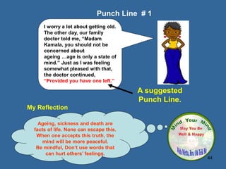 44
My Reflection
Ageing, sickness and death are
facts of life. None can escape this.
When one accepts this truth, the
mind will be more peaceful.
Be mindful, Don’t use words that
can hurt others’ feelings.
Punch Line # 1
A suggested
Punch Line.
I worry a lot about getting old.
The other day, our family
doctor told me, “Madam
Kamala, you should not be
concerned about
ageing …age is only a state of
mind.” Just as I was feeling
somewhat pleased with that,
the doctor continued,
“Provided you have one left.”
 