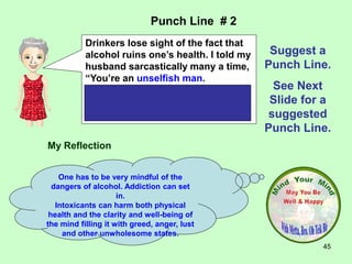 45
My Reflection
One has to be very mindful of the
dangers of alcohol. Addiction can set
in.
Intoxicants can harm both physical
health and the clarity and well-being of
the mind filling it with greed, anger, lust
and other unwholesome states.
Punch Line # 2
Suggest a
Punch Line.
See Next
Slide for a
suggested
Punch Line.
Drinkers lose sight of the fact that
alcohol ruins one’s health. I told my
husband sarcastically many a time,
“You’re an unselfish man.
You’ve drunk to other people’s
health so often that you are losing
your own.”
 