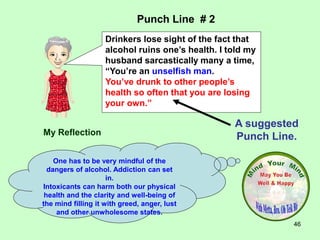46
My Reflection
One has to be very mindful of the
dangers of alcohol. Addiction can set
in.
Intoxicants can harm both our physical
health and the clarity and well-being of
the mind filling it with greed, anger, lust
and other unwholesome states.
Punch Line # 2
A suggested
Punch Line.
Drinkers lose sight of the fact that
alcohol ruins one’s health. I told my
husband sarcastically many a time,
“You’re an unselfish man.
You’ve drunk to other people’s
health so often that you are losing
your own.”
 