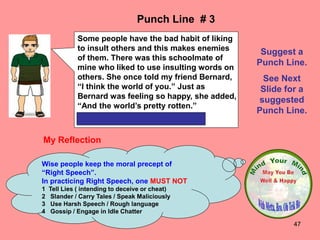 47
My Reflection
Wise people keep the moral precept of
“Right Speech”.
In practicing Right Speech, one MUST NOT
1 Tell Lies ( intending to deceive or cheat)
2 Slander / Carry Tales / Speak Maliciously
3 Use Harsh Speech / Rough language
4 Gossip / Engage in Idle Chatter
Punch Line # 3
Suggest a
Punch Line.
See Next
Slide for a
suggested
Punch Line.
Some people have the bad habit of liking
to insult others and this makes enemies
of them. There was this schoolmate of
mine who liked to use insulting words on
others. She once told my friend Bernard,
“I think the world of you.” Just as
Bernard was feeling so happy, she added,
“And the world’s pretty rotten.”
 