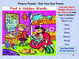 56
Picture Puzzle - Test Your Eye Power
Can you find 6
Hidden Words in
the Picture in less
than 2 minutes?
The 6 Hidden
Words are
Quiz
Learn
Write
Report
Study
Test
See Next Slide
for the Answers
 
