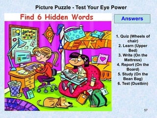 57
Picture Puzzle - Test Your Eye Power
1. Quiz (Wheels of
chair)
2. Learn (Upper
Bed)
3. Write (On the
Mattress)
4. Report (On the
Board)
5. Study (On the
Bean Bag)
6. Test (Dustbin)
Answers
 